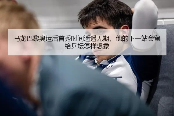 马龙巴黎奥运后首秀时间遥遥无期，他的下一站会留给乒坛怎样想象
